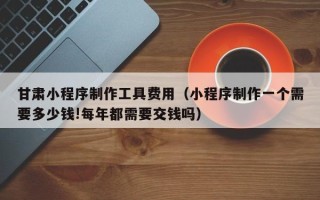 宿州甘肃小程序制作工具费用（小程序制作一个需要多少钱!每年都需要交钱吗）