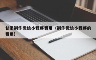 宿州甘肃制作微信小程序费用（制作微信小程序的费用）