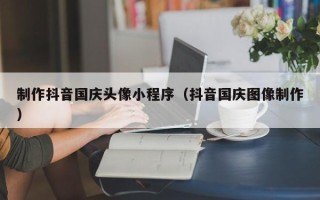 宿州制作抖音国庆头像小程序（抖音国庆图像制作）