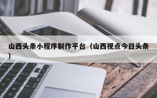 宿州山西头条小程序制作平台（山西视点今日头条）